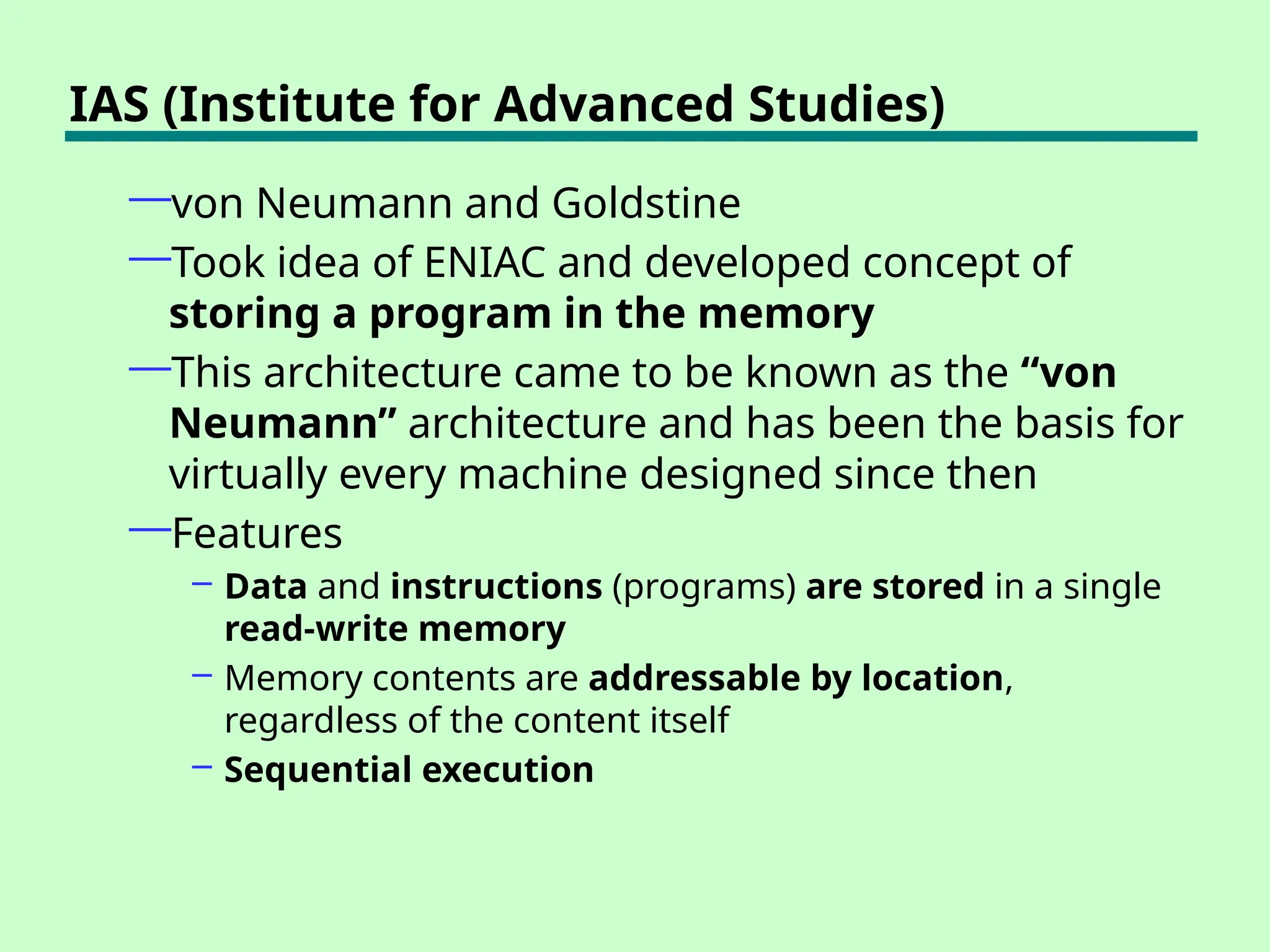 IAS (Institute for Advanced Studies)
—von Neumann and Goldstine
—Took idea of ENIAC and developed concept of
storing a program in the memory
—This architecture came to be known as the “von
Neumann” architecture and has been the basis for
virtually every machine designed since then
—Features
– Data and instructions (programs) are stored in a single
read-write memory
– Memory contents are addressable by location,
regardless of the content itself
– Sequential execution
 