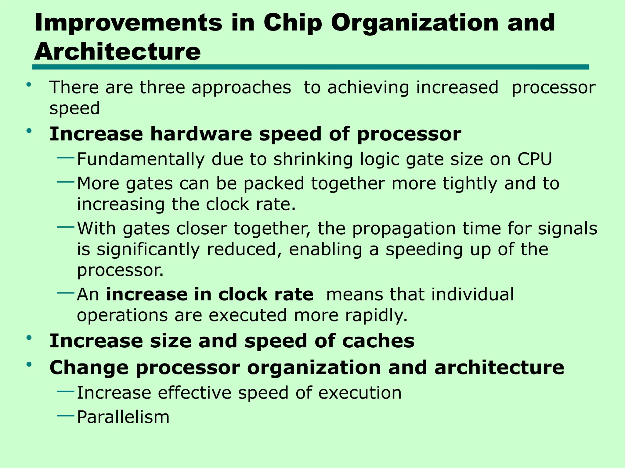 Improvements in Chip Organization and
Architecture
• There are three approaches to achieving increased processor
speed
• Increase hardware speed of processor
—Fundamentally due to shrinking logic gate size on CPU
—More gates can be packed together more tightly and to
increasing the clock rate.
—With gates closer together, the propagation time for signals
is significantly reduced, enabling a speeding up of the
processor.
—An increase in clock rate means that individual
operations are executed more rapidly.
• Increase size and speed of caches
• Change processor organization and architecture
—Increase effective speed of execution
—Parallelism
 