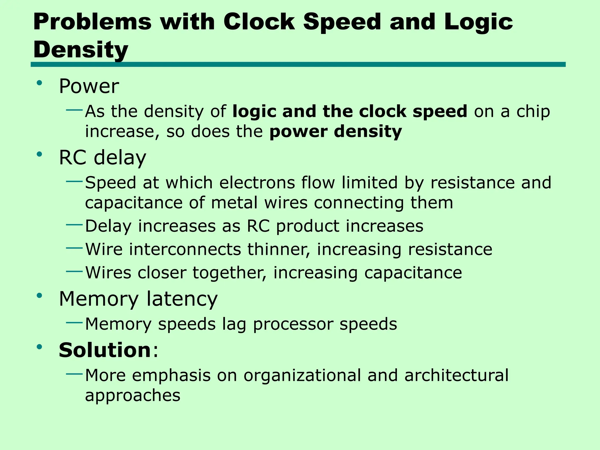 Problems with Clock Speed and Logic
Density
• Power
—As the density of logic and the clock speed on a chip
increase, so does the power density
• RC delay
—Speed at which electrons flow limited by resistance and
capacitance of metal wires connecting them
—Delay increases as RC product increases
—Wire interconnects thinner, increasing resistance
—Wires closer together, increasing capacitance
• Memory latency
—Memory speeds lag processor speeds
• Solution:
—More emphasis on organizational and architectural
approaches
 