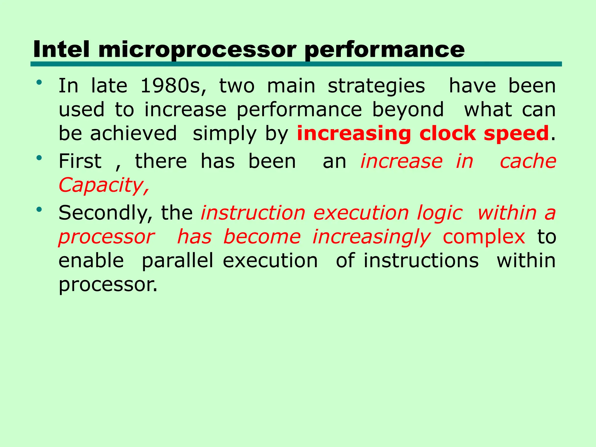 Intel microprocessor performance
• In late 1980s, two main strategies have been
used to increase performance beyond what can
be achieved simply by increasing clock speed.
• First , there has been an increase in cache
Capacity,
• Secondly, the instruction execution logic within a
processor has become increasingly complex to
enable parallel execution of instructions within
processor.
 