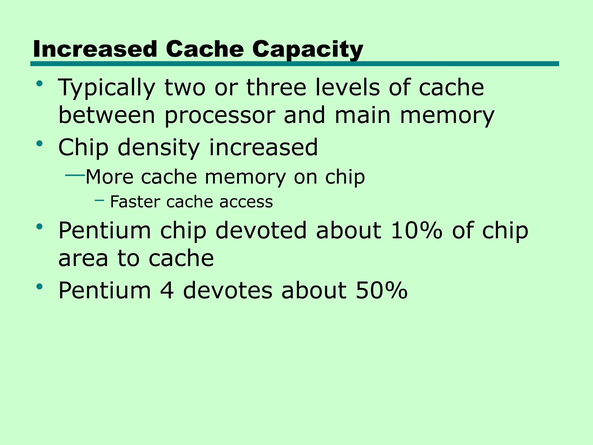 Increased Cache Capacity
• Typically two or three levels of cache
between processor and main memory
• Chip density increased
—More cache memory on chip
– Faster cache access
• Pentium chip devoted about 10% of chip
area to cache
• Pentium 4 devotes about 50%
 