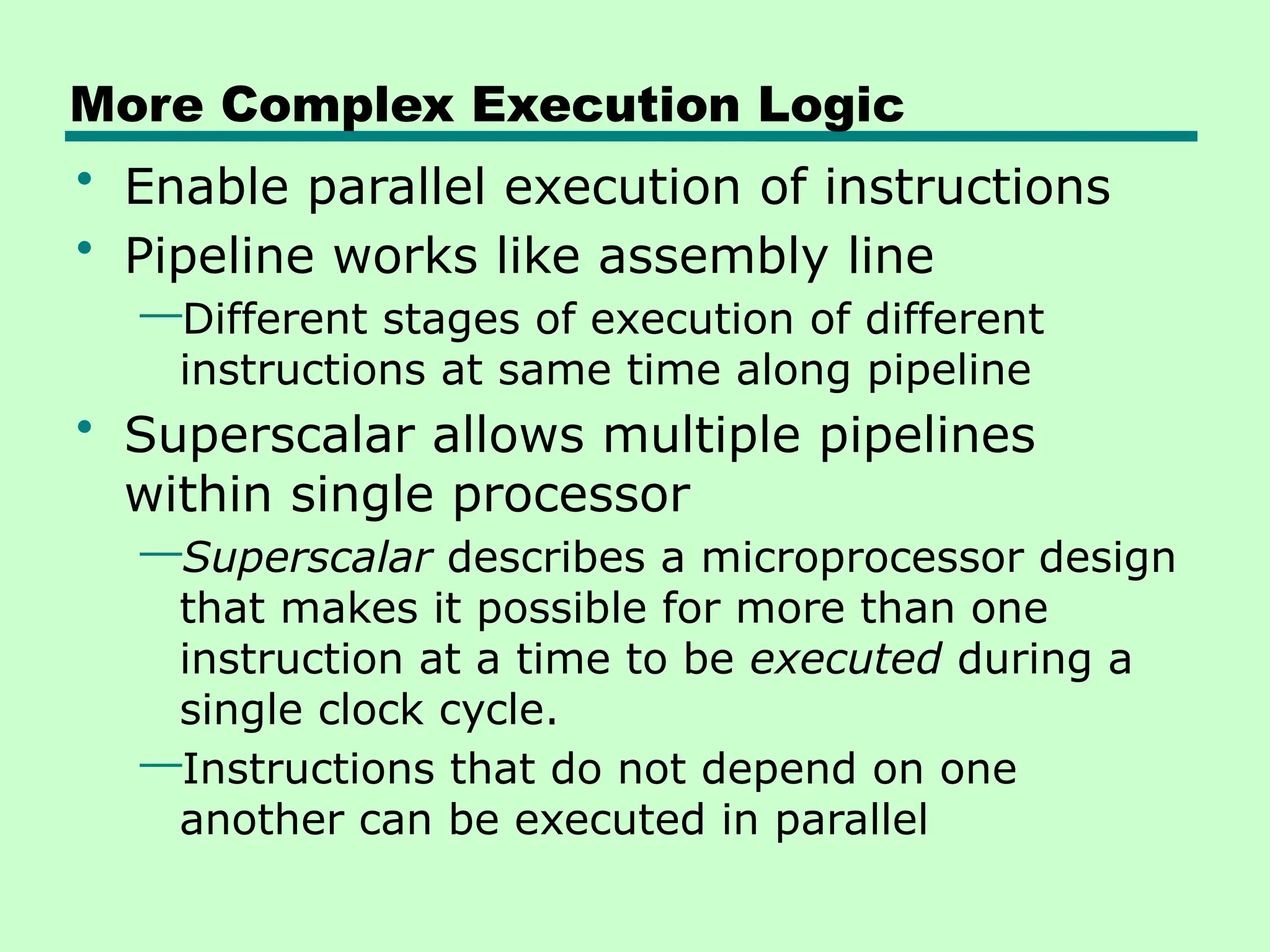 More Complex Execution Logic
• Enable parallel execution of instructions
• Pipeline works like assembly line
—Different stages of execution of different
instructions at same time along pipeline
• Superscalar allows multiple pipelines
within single processor
—Superscalar describes a microprocessor design
that makes it possible for more than one
instruction at a time to be executed during a
single clock cycle.
—Instructions that do not depend on one
another can be executed in parallel
 