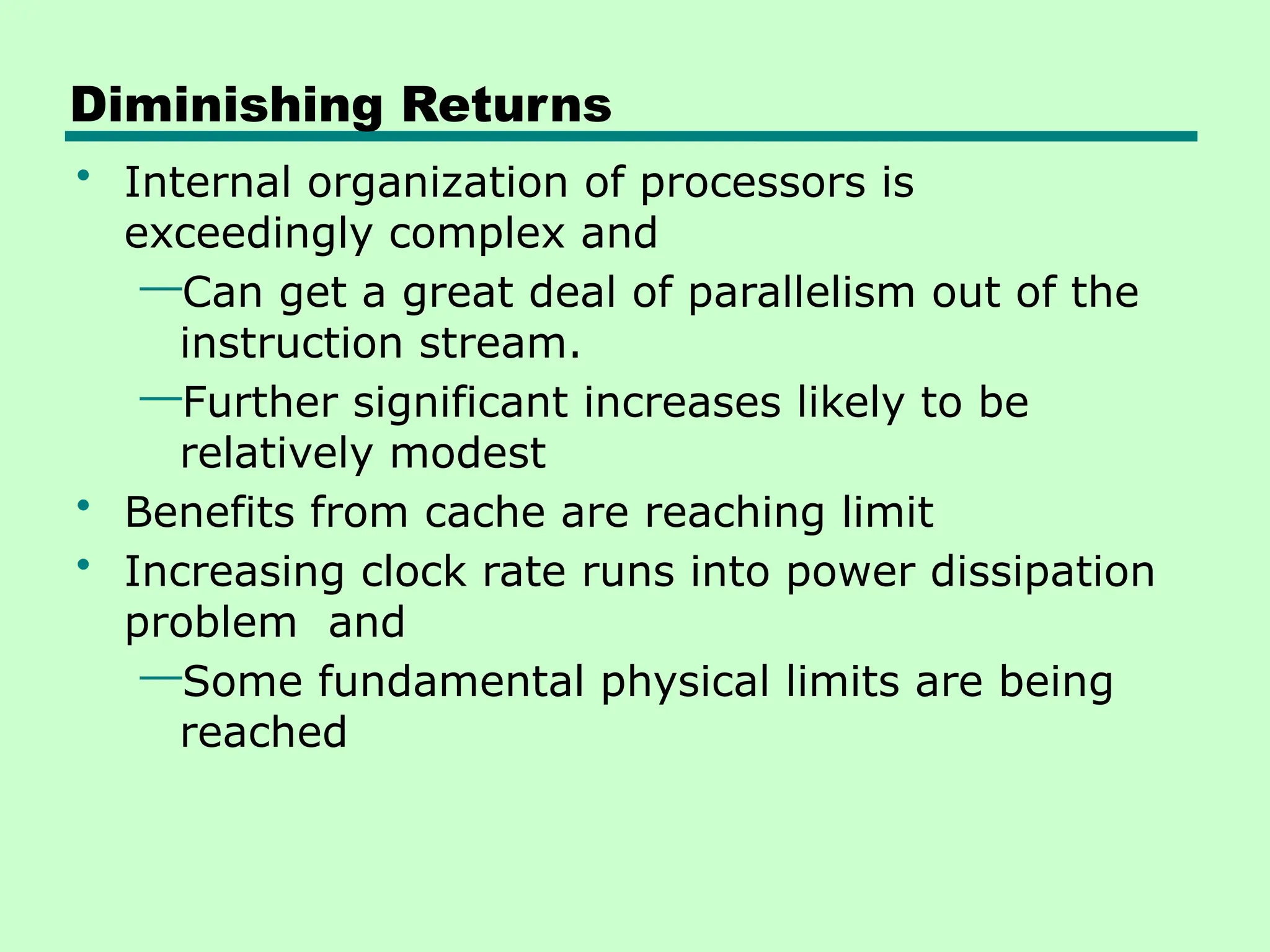 Diminishing Returns
• Internal organization of processors is
exceedingly complex and
—Can get a great deal of parallelism out of the
instruction stream.
—Further significant increases likely to be
relatively modest
• Benefits from cache are reaching limit
• Increasing clock rate runs into power dissipation
problem and
—Some fundamental physical limits are being
reached
 