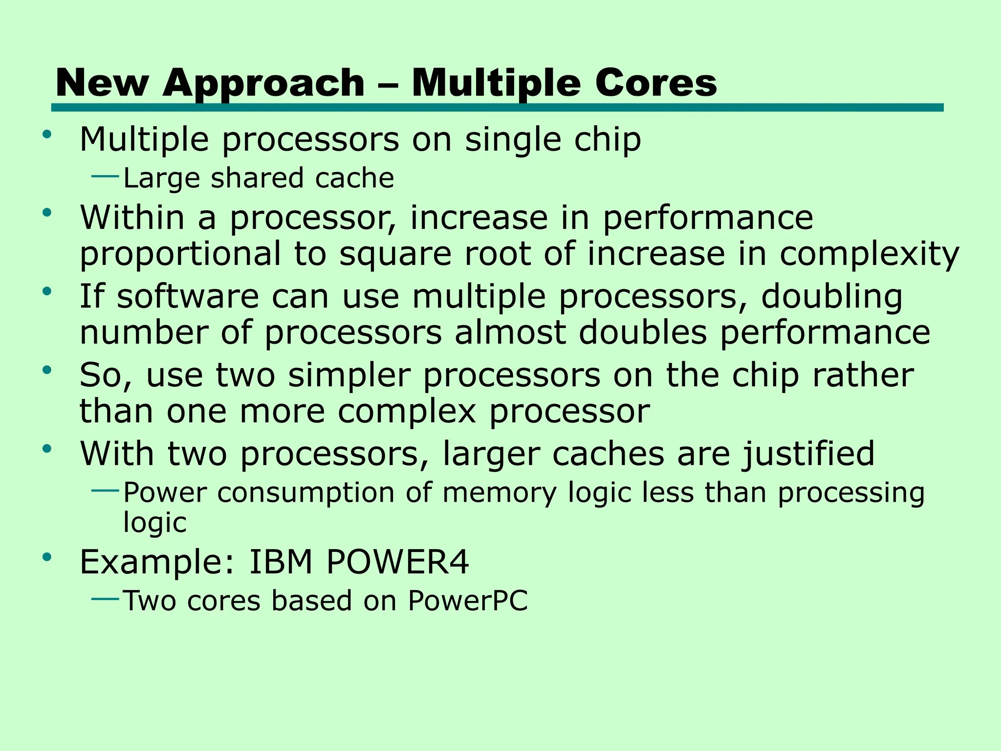 New Approach – Multiple Cores
• Multiple processors on single chip
—Large shared cache
• Within a processor, increase in performance
proportional to square root of increase in complexity
• If software can use multiple processors, doubling
number of processors almost doubles performance
• So, use two simpler processors on the chip rather
than one more complex processor
• With two processors, larger caches are justified
—Power consumption of memory logic less than processing
logic
• Example: IBM POWER4
—Two cores based on PowerPC
 