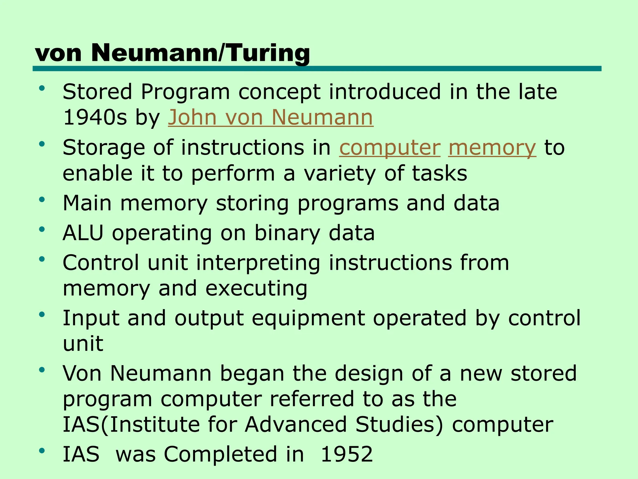 von Neumann/Turing
• Stored Program concept introduced in the late
1940s by John von Neumann
• Storage of instructions in computer memory to
enable it to perform a variety of tasks
• Main memory storing programs and data
• ALU operating on binary data
• Control unit interpreting instructions from
memory and executing
• Input and output equipment operated by control
unit
• Von Neumann began the design of a new stored
program computer referred to as the
IAS(Institute for Advanced Studies) computer
• IAS was Completed in 1952
 