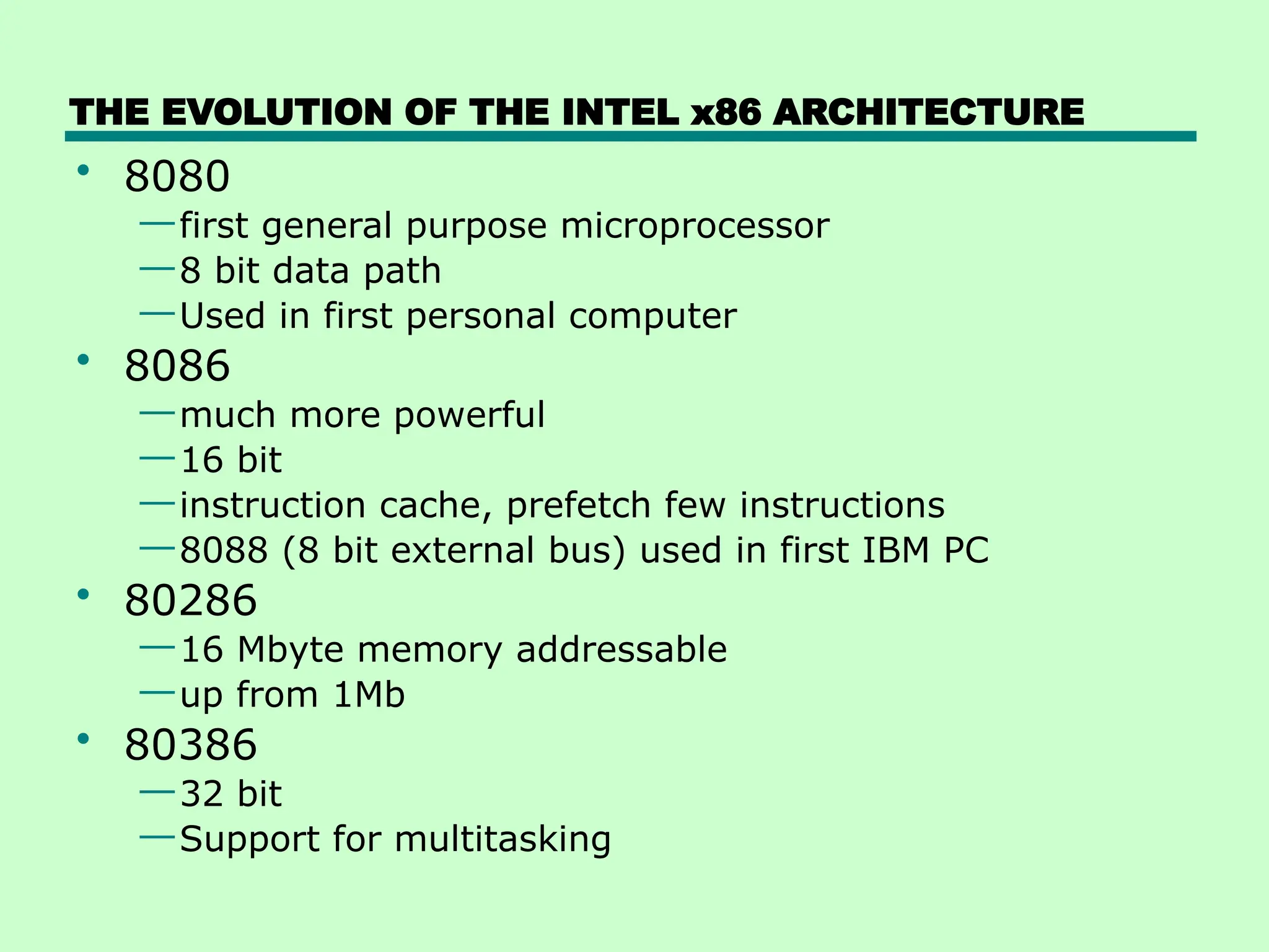 THE EVOLUTION OF THE INTEL x86 ARCHITECTURE
• 8080
—first general purpose microprocessor
—8 bit data path
—Used in first personal computer
• 8086
—much more powerful
—16 bit
—instruction cache, prefetch few instructions
—8088 (8 bit external bus) used in first IBM PC
• 80286
—16 Mbyte memory addressable
—up from 1Mb
• 80386
—32 bit
—Support for multitasking
 