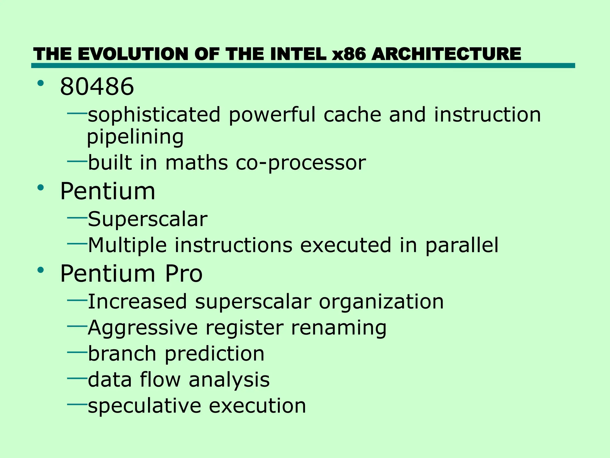 THE EVOLUTION OF THE INTEL x86 ARCHITECTURE
• 80486
—sophisticated powerful cache and instruction
pipelining
—built in maths co-processor
• Pentium
—Superscalar
—Multiple instructions executed in parallel
• Pentium Pro
—Increased superscalar organization
—Aggressive register renaming
—branch prediction
—data flow analysis
—speculative execution
 