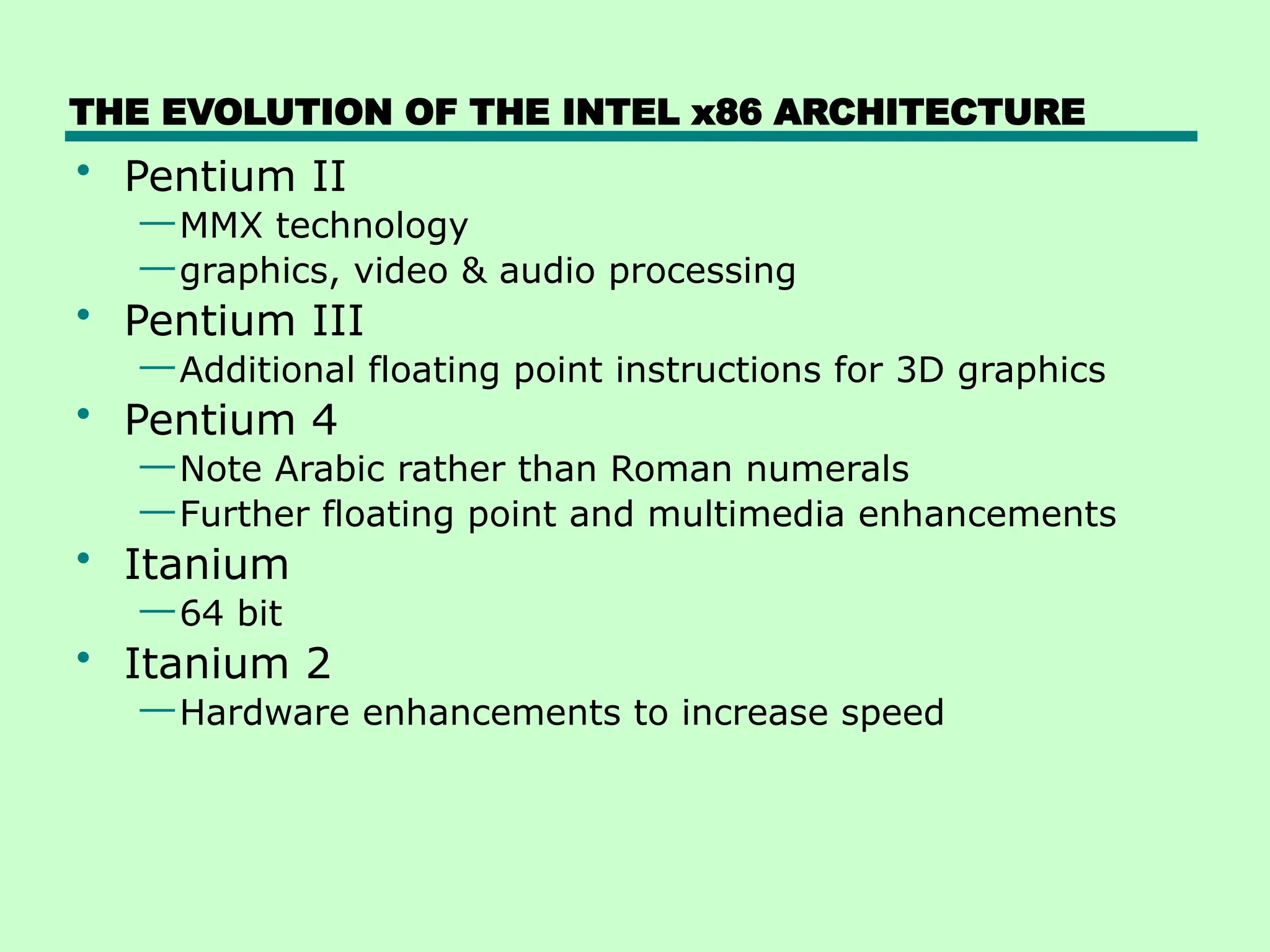 THE EVOLUTION OF THE INTEL x86 ARCHITECTURE
• Pentium II
—MMX technology
—graphics, video & audio processing
• Pentium III
—Additional floating point instructions for 3D graphics
• Pentium 4
—Note Arabic rather than Roman numerals
—Further floating point and multimedia enhancements
• Itanium
—64 bit
• Itanium 2
—Hardware enhancements to increase speed
 