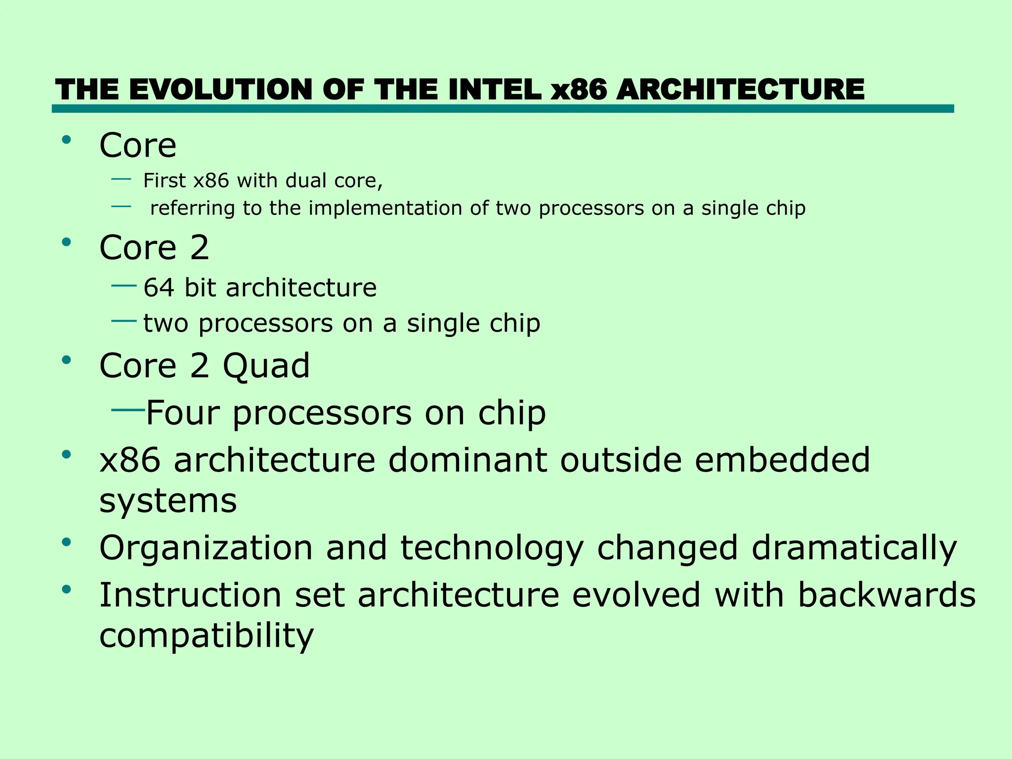 THE EVOLUTION OF THE INTEL x86 ARCHITECTURE
• Core
— First x86 with dual core,
— referring to the implementation of two processors on a single chip
• Core 2
— 64 bit architecture
— two processors on a single chip
• Core 2 Quad
—Four processors on chip
• x86 architecture dominant outside embedded
systems
• Organization and technology changed dramatically
• Instruction set architecture evolved with backwards
compatibility
 