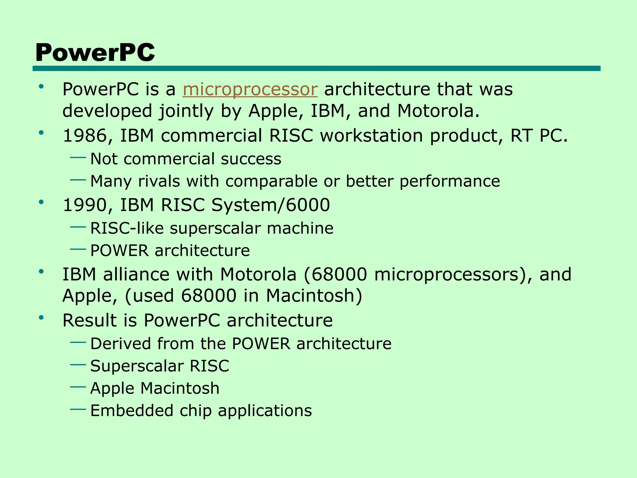PowerPC
• PowerPC is a microprocessor architecture that was
developed jointly by Apple, IBM, and Motorola.
• 1986, IBM commercial RISC workstation product, RT PC.
— Not commercial success
— Many rivals with comparable or better performance
• 1990, IBM RISC System/6000
— RISC-like superscalar machine
— POWER architecture
• IBM alliance with Motorola (68000 microprocessors), and
Apple, (used 68000 in Macintosh)
• Result is PowerPC architecture
— Derived from the POWER architecture
— Superscalar RISC
— Apple Macintosh
— Embedded chip applications
 