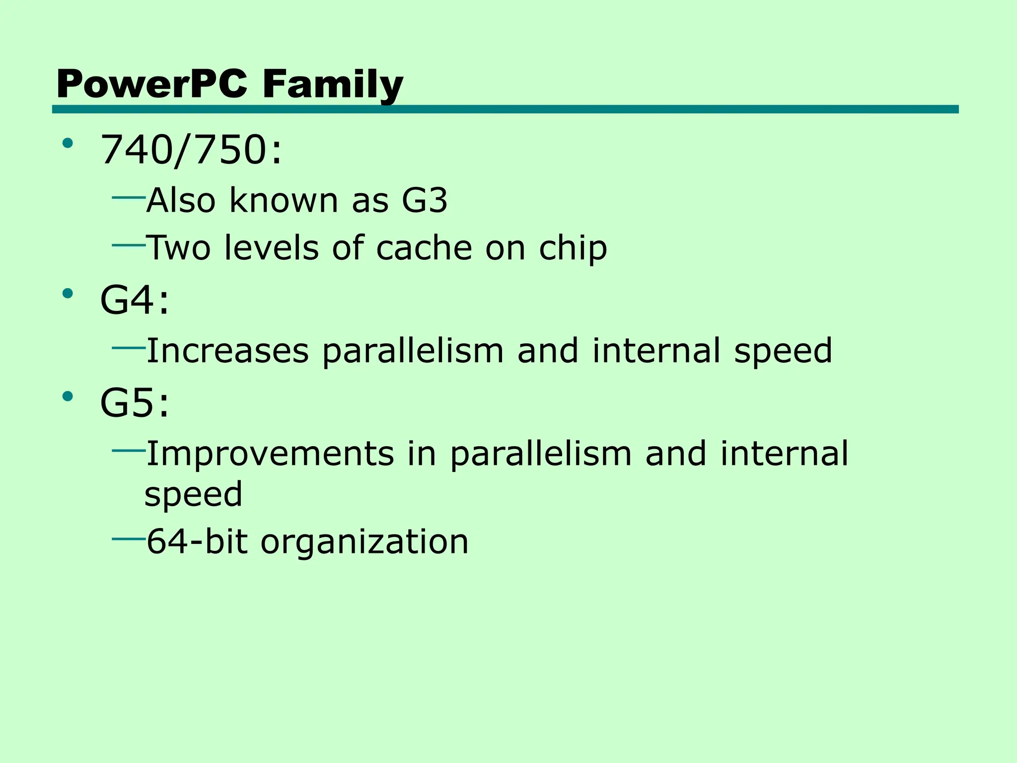 PowerPC Family
• 740/750:
—Also known as G3
—Two levels of cache on chip
• G4:
—Increases parallelism and internal speed
• G5:
—Improvements in parallelism and internal
speed
—64-bit organization
 