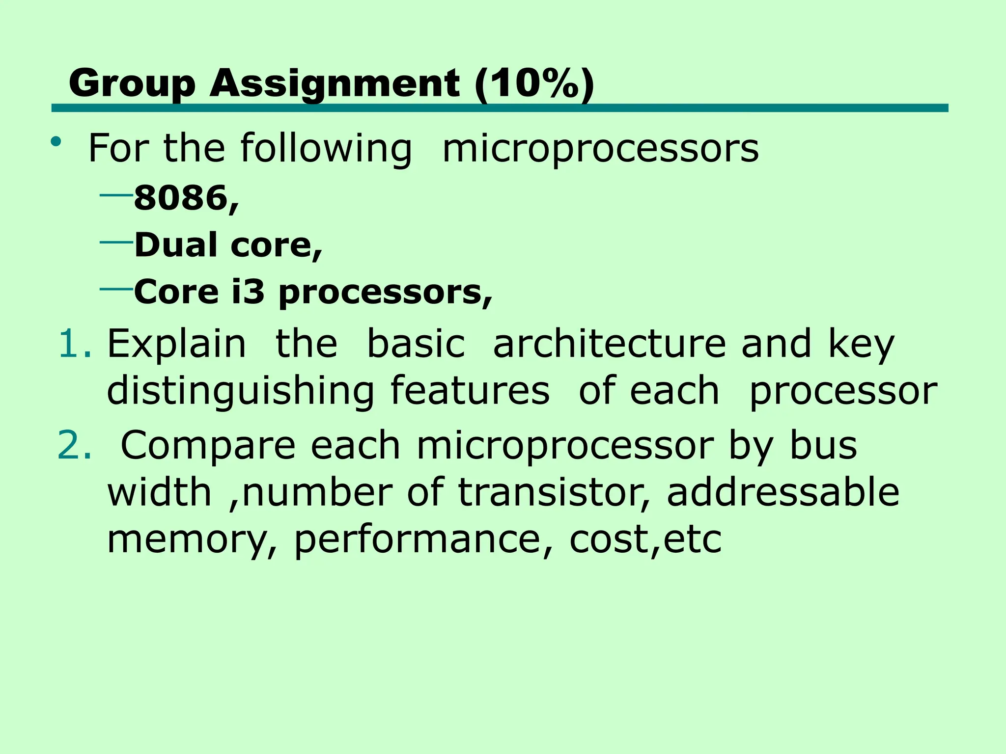 Group Assignment (10%)
• For the following microprocessors
—8086,
—Dual core,
—Core i3 processors,
1. Explain the basic architecture and key
distinguishing features of each processor
2. Compare each microprocessor by bus
width ,number of transistor, addressable
memory, performance, cost,etc
 