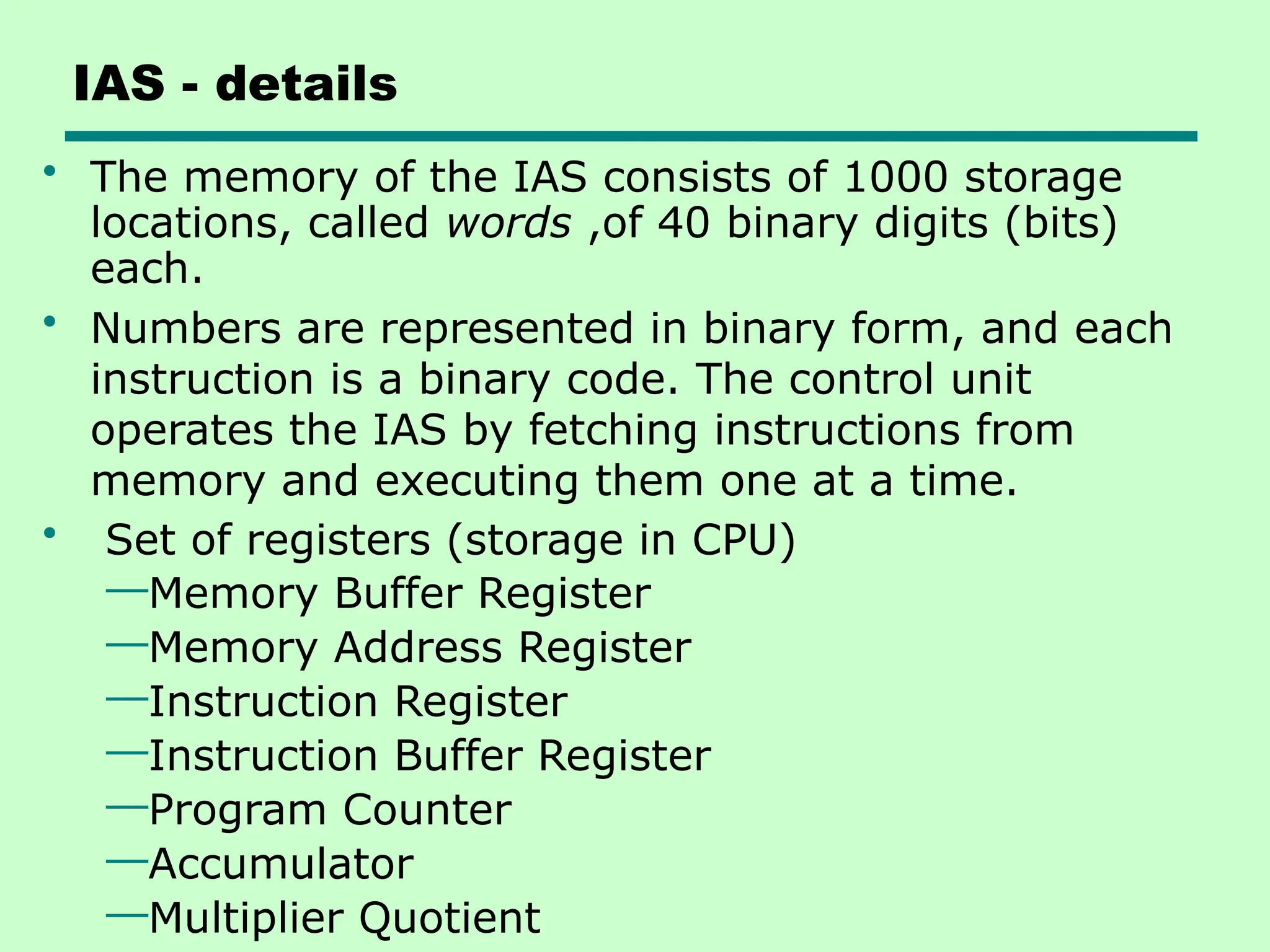 IAS - details
• The memory of the IAS consists of 1000 storage
locations, called words ,of 40 binary digits (bits)
each.
• Numbers are represented in binary form, and each
instruction is a binary code. The control unit
operates the IAS by fetching instructions from
memory and executing them one at a time.
• Set of registers (storage in CPU)
—Memory Buffer Register
—Memory Address Register
—Instruction Register
—Instruction Buffer Register
—Program Counter
—Accumulator
—Multiplier Quotient
 