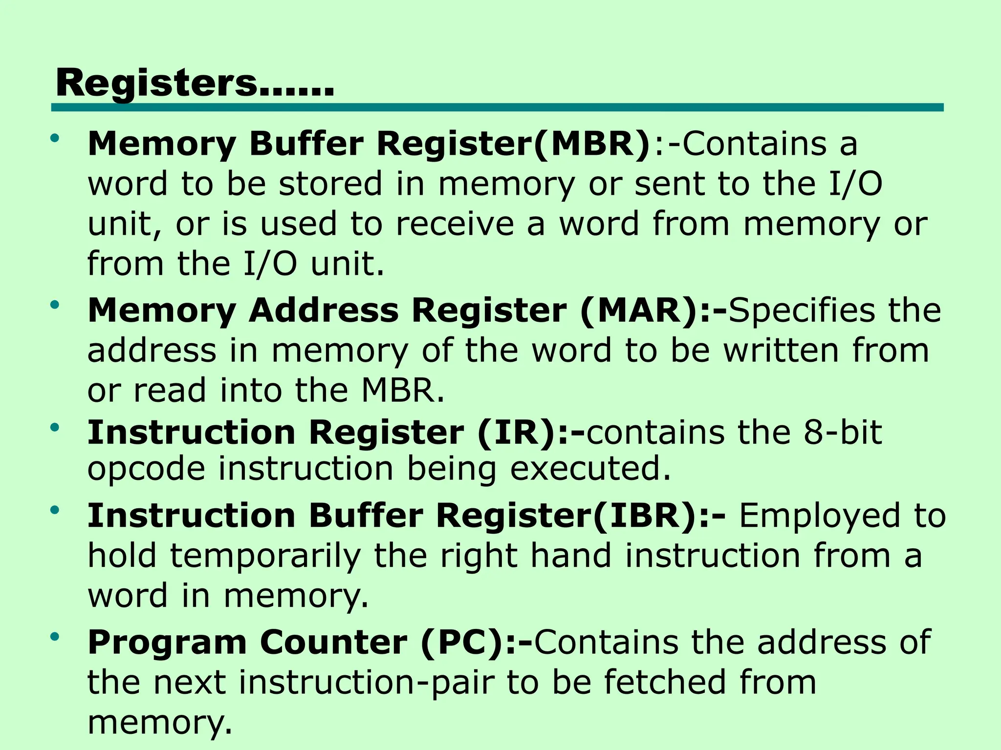 Registers……
• Memory Buffer Register(MBR):-Contains a
word to be stored in memory or sent to the I/O
unit, or is used to receive a word from memory or
from the I/O unit.
• Memory Address Register (MAR):-Specifies the
address in memory of the word to be written from
or read into the MBR.
• Instruction Register (IR):-contains the 8-bit
opcode instruction being executed.
• Instruction Buffer Register(IBR):- Employed to
hold temporarily the right hand instruction from a
word in memory.
• Program Counter (PC):-Contains the address of
the next instruction-pair to be fetched from
memory.
 