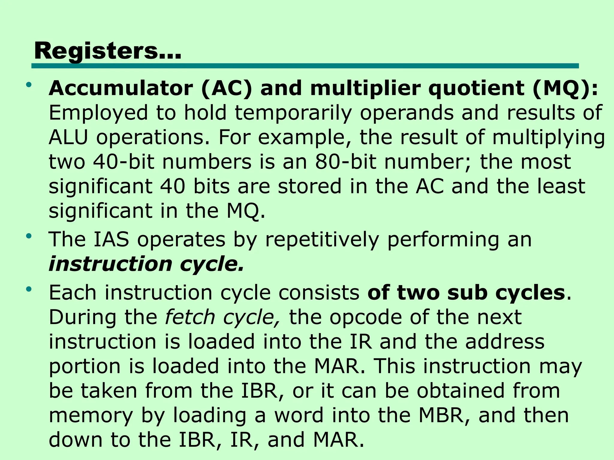 Registers…
• Accumulator (AC) and multiplier quotient (MQ):
Employed to hold temporarily operands and results of
ALU operations. For example, the result of multiplying
two 40-bit numbers is an 80-bit number; the most
significant 40 bits are stored in the AC and the least
significant in the MQ.
• The IAS operates by repetitively performing an
instruction cycle.
• Each instruction cycle consists of two sub cycles.
During the fetch cycle, the opcode of the next
instruction is loaded into the IR and the address
portion is loaded into the MAR. This instruction may
be taken from the IBR, or it can be obtained from
memory by loading a word into the MBR, and then
down to the IBR, IR, and MAR.
 