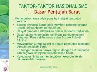 FAKTOR-FAKTOR NASIONALISME
      1. Dasar Penjajah Barat
. Menimbulkan rasa tidak puas hati rakyat tempatan
   kerana:
• Sistem birokrasi Barat tidak memberi peluang kepada
   rakyat terlibat dalam pentadbiran.
• Rakyat tempatan dikekalkan dalam ekonomi tradisional.
• Dasar ekonomi penjajah menindas peribumi seperti
   Tanaman Paksa di Indonesia dan Sistem Polo di
   Filipina.
• Mewujudkan jurang sosial di antara penduduk tempatan
   dengan penjajah Barat.
• Hubungan mereka hanya terjalin dengan elit tempatan
   dan pegawai kerajaan berpendidikan barat.
• Kemasukan imigran menyebabkan ekonomi telah
   dikuasai oleh mereka.

                  SHARIFAH AFIDAH SESMA               16
 