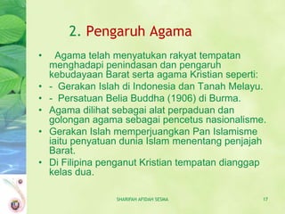 2. Pengaruh Agama
•     Agama telah menyatukan rakyat tempatan
    menghadapi penindasan dan pengaruh
    kebudayaan Barat serta agama Kristian seperti:
•   - Gerakan Islah di Indonesia dan Tanah Melayu.
•   - Persatuan Belia Buddha (1906) di Burma.
•   Agama dilihat sebagai alat perpaduan dan
    golongan agama sebagai pencetus nasionalisme.
•   Gerakan Islah memperjuangkan Pan Islamisme
    iaitu penyatuan dunia Islam menentang penjajah
    Barat.
•   Di Filipina penganut Kristian tempatan dianggap
    kelas dua.

                  SHARIFAH AFIDAH SESMA           17
 