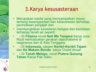 3.Karya kesusasteraan
• Merupakan media yang menyampaikan mesej
  tentang kesengsaraan dan kekecewaan terhadap
  penindasan penjajah dan
• membangkitkan kesedaran bangsa dan kecintaan
  terhadap tanah air seperti:
•   - Di Filipina novel Noli Me Tangere karya Jose
  Rizal mencetuskan gerakan nasionalisme di
  negaranya dan di Asia Tenggara.
•   - Di Indonesia, cerpen Kerikil-Kerikil Tajam
  dan Ke Makam Bonda karya Chairil Anuar.
•   - Di Tanah Melayu, novel Putera Gunung
  Tahan Karya Pak Sako.

                 SHARIFAH AFIDAH SESMA           18
 