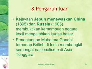 8.Pengaruh luar
• Kejayaan Jepun menewaskan China
  (1895) dan Russia (1905)
  membuktikan kemampuan negara
  kecil mengalahkan kuasa besar.
• Penentangan Mahatma Gandhi
  terhadap British di India membangkit
  semangat nasionalisme di Asia
  Tenggara.

             SHARIFAH AFIDAH SESMA   23
 