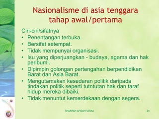 Nasionalisme di asia tenggara
        tahap awal/pertama
Ciri-ciri/sifatnya
• Penentangan terbuka.
• Bersifat setempat.
• Tidak mempunyai organisasi.
• Isu yang diperjuangkan - budaya, agama dan hak
  peribumi.
• Dipimpin golongan pertengahan berpendidikan
  Barat dan Asia Barat.
• Mengutamakan kesedaran politik daripada
  tindakan politik seperti tutntutan hak dan taraf
  hidup mereka dibaiki.
• Tidak menuntut kemerdekaan dengan segera.

                 SHARIFAH AFIDAH SESMA           24
 