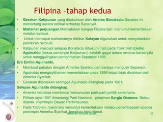 Filipina –tahap kedua
•  Gerakan Katipunan yang ditubuhkan oleh Andres Bonafacio.Gerakan ini
   menentang secara radikal terhadap Sepanyol.
• Matlamat perjuangan.Menyatukan bangsa Filipina dan menuntut kemerdekaan
   melalui revolusi.
•   Untuk mencapai matlamatnya Akhbar Kalayan digunakan untuk menyebarkan
   pemikiran revolusi.
• Katipunan merosot selepas Bonafacio dihukum mati pada 1897 oleh Emilio
   Aguinaldo [bekas pemimpin Katipunan], setelah gagal dalam revolusi bersenjata
   untuk menggulingkan pemerintahan Sepanyol 1896.
Era Emilio Aguinaldo.
• Membuat pakatan dengan Amerika Syarikat dan berjaya mengusir Sepanyol.
• Aguinaldo mengisytiharkan kemerdekaan pada 1899 tetapi tidak disahkan oleh
   Amerika Syarikat.
• Gerakan diteruskan sehingga Aguinaldo ditangkap pada 1901.
Selepas Aguinaldo ditangkap.
• Amerika terpaksa membenar kemunculan parti-parti politik sederhana.
• Pilihan raya 1907 dimenangi Parti Nasional, pimpinan Sergio Osmena. Beliau
   dilantik memimpin Dewan Perhimpunan.
• Pada 1930-an, nasionalis menuntut kemerdekaan melalui perlembagaan apabila
   pemimpin Amerika SyarikatSHARIFAH AFIDAH SESMA
                              bersikap lebih liberal.                         27
 