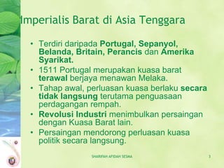 Imperialis Barat di Asia Tenggara

  • Terdiri daripada Portugal, Sepanyol,
    Belanda, Britain, Perancis dan Amerika
    Syarikat.
  • 1511 Portugal merupakan kuasa barat
    terawal berjaya menawan Melaka.
  • Tahap awal, perluasan kuasa berlaku secara
    tidak langsung terutama penguasaan
    perdagangan rempah.
  • Revolusi Industri menimbulkan persaingan
    dengan Kuasa Barat lain.
  • Persaingan mendorong perluasan kuasa
    politik secara langsung.
                 SHARIFAH AFIDAH SESMA           3
 