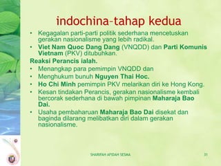 indochina–tahap kedua
• Kegagalan parti-parti politik sederhana mencetuskan
  gerakan nasionalisme yang lebih radikal.
• Viet Nam Quoc Dang Dang (VNQDD) dan Parti Komunis
  Vietnam (PKV) ditubuhkan.
Reaksi Perancis ialah.
• Menangkap para pemimpin VNQDD dan
• Menghukum bunuh Nguyen Thai Hoc.
• Ho Chi Minh pemimpin PKV melarikan diri ke Hong Kong.
• Kesan tindakan Perancis, gerakan nasionalisme kembali
  bercorak sederhana di bawah pimpinan Maharaja Bao
  Dai.
• Usaha pembaharuan Maharaja Bao Dai disekat dan
  baginda dilarang melibatkan diri dalam gerakan
  nasionalisme.



                  SHARIFAH AFIDAH SESMA              31
 