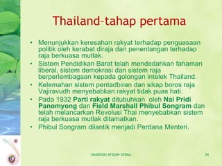 Thailand–tahap pertama
• Menunjukkan keresahan rakyat terhadap penguasaan
  politik oleh kerabat diraja dan penentangan terhadap
  raja berkuasa mutlak.
• Sistem Pendidikan Barat telah mendedahkan fahaman
  liberal, sistem demokrasi dan sistem raja
  berperlembagaan kepada golongan intelek Thailand.
• Kelemahan sistem pentadbiran dan sikap boros raja
  Vajiravudh menyebabkan rakyat tidak puas hati.
• Pada 1932 Parti rakyat ditubuhkan oleh Nai Pridi
  Panomyong dan Field Marshall Phibul Songram dan
  telah melancarkan Revolusi Thai menyebabkan sistem
  raja berkuasa mutlak ditamatkan.
• Phibul Songram dilantik menjadi Perdana Menteri.


                  SHARIFAH AFIDAH SESMA                  34
 