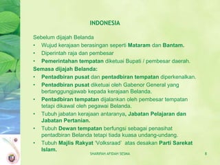 INDONESIA

Sebelum dijajah Belanda
• Wujud kerajaan berasingan seperti Mataram dan Bantam.
• Diperintah raja dan pembesar
• Pemerintahan tempatan diketuai Bupati / pembesar daerah.
Semasa dijajah Belanda:
• Pentadbiran pusat dan pentadbiran tempatan diperkenalkan.
• Pentadbiran pusat diketuai oleh Gabenor General yang
   bertanggungjawab kepada kerajaan Belanda.
• Pentadbiran tempatan dijalankan oleh pembesar tempatan
   tetapi dikawal oleh pegawai Belanda.
• Tubuh jabatan kerajaan antaranya, Jabatan Pelajaran dan
   Jabatan Pertanian.
• Tubuh Dewan tempatan berfungsi sebagai penasihat
   pentadbiran Belanda tetapi tiada kuasa undang-undang.
• Tubuh Majlis Rakyat ‘Volksraad’ atas desakan Parti Sarekat
   Islam.
                    SHARIFAH AFIDAH SESMA                      8
 