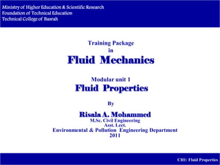 Ministry of Higher Education & Scientific Research
Foundation of Technical Education
Technical College of Basrah
CH1: Fluid Properties
Training Package
in
Fluid Mechanics
Modular unit 1
Fluid Properties
By
Risala A. Mohammed
M.Sc. Civil Engineering
Asst. Lect.
Environmental & Pollution Engineering Department
2011
 