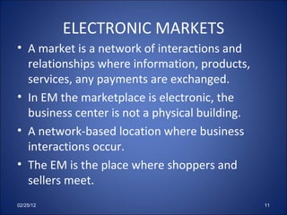 ELECTRONIC MARKETS A market is a network of interactions and relationships where information, products, services, any payments are exchanged. In EM the marketplace is electronic, the business center is not a physical building. A network-based location where business interactions occur. The EM is the place where shoppers and sellers meet. 02/25/12 