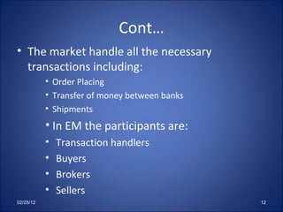Cont… The market handle all the necessary transactions including: Order Placing  Transfer of money between banks Shipments In EM the participants are: Transaction handlers Buyers Brokers Sellers 02/25/12 