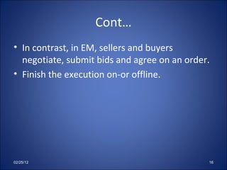 Cont… In contrast, in EM, sellers and buyers negotiate, submit bids and agree on an order. Finish the execution on-or offline. 02/25/12 