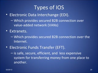 Types of IOS Electronic Data Interchange (EDI). Which provides secured B2B connection over value-added network (VANs) Extranets. Which provides secured B2B connection over the Internet. Electronic Funds Transfer (EFT). is safe, secure, efficient, and  less expensive system for transferring money from one place to another. 02/25/12 