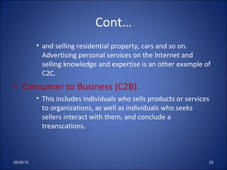 Cont… and selling residential property, cars and so on. Advertising personal services on the Internet and selling knowledge and expertise is an other example of C2C. Consumer to Business (C2B). This includes individuals who sells products or services to organizations, as well as individuals who seeks sellers interact with them, and conclude a treanscations. 02/25/12 