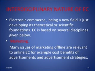 INTERDISCIPLINARY NATURE OF EC Electronic commerce , being a new field is just developing its theoretical or scientific foundations. EC is based on several disciplines given below. Marketing. Many issues of marketing offline are relevant to online EC for example cost benefits of advertisements and advertisement strategies. 02/25/12 
