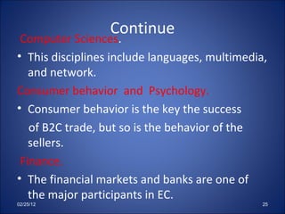 Continue Computer Sciences . This disciplines include languages, multimedia, and network. Consumer behavior  and  Psychology.   Consumer behavior is the key the success of B2C trade, but so is the behavior of the sellers. Finance. The financial markets and banks are one of the major participants in EC. 02/25/12 