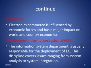 continue Economics Electronics commerce is influenced by economic forces and has a major impact on world and country economics. Management information systems(MIS). The information system department is usually responsible for the deployment of EC. This discipline covers issues ranging from system analysis to system integration.  02/25/12 