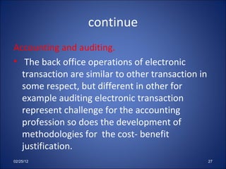 continue Accounting and auditing. The back office operations of electronic transaction are similar to other transaction in some respect, but different in other for example auditing electronic transaction represent challenge for the accounting profession so does the development of methodologies for  the cost- benefit justification. 02/25/12 