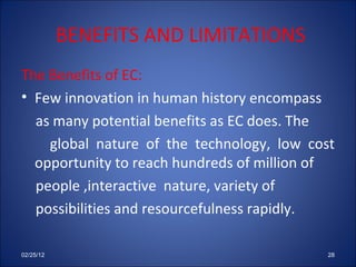 BENEFITS AND LIMITATIONS The Benefits of EC: Few innovation in human history encompass as many potential benefits as EC does. The global nature of the technology, low cost opportunity to reach hundreds of million of people ,interactive  nature, variety of possibilities and resourcefulness rapidly. 02/25/12 