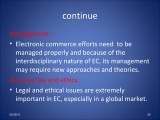 continue Management : Electronic commerce efforts need  to be managed properly and because of the interdisciplinary nature of EC, its management may require new approaches and theories. Business law and ethics: Legal and ethical issues are extremely important in EC, especially in a global market. 02/25/12 