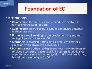 Foundation of EC DEFINITIONS Commerce  is the activities and procedures involved in buying and selling things. OR Commerce  is viewed as transactions conducted between business partners . Business  is work relating to the production, buying, and selling of goods or services. OR A  business  is an organization which produces and sells goods or which provides a service .  OR Business  is used when talking about how many products or services a company is able to sell. If business is good, a lot of products or services are being sold and if business is bad, few of them are being sold. OR Demo 02/25/12 