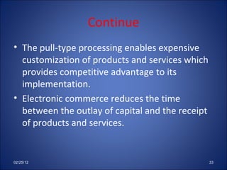 Continue The pull-type processing enables expensive customization of products and services which provides competitive advantage to its implementation. Electronic commerce reduces the time between the outlay of capital and the receipt of products and services. 02/25/12 