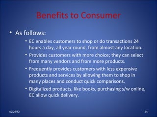 Benefits to Consumer As follows: EC enables customers to shop or do transactions 24 hours a day, all year round, from almost any location. Provides customers with more choice; they can select from many vendors and from more products. Frequently provides customers with less expensive products and services by allowing them to shop in many places and conduct quick comparisons. Digitalized products, like books, purchasing s/w online, EC allow quick delivery. 02/25/12 