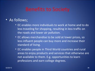 Benefits to Society As follows; EC enables more individuals to work at home and to do less traveling for shopping, resulting in less traffic on the roads and lower air pollution. EC allows merchandise to be sold at lower prices, so less influent people can buy more and increase their standard of living. EC enables people in Third World countries and rural areas to enjoy products and services that otherwise are not available to them. E.g. opportunities to learn professions and earn college degrees. 02/25/12 