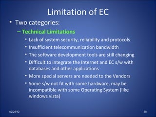 Limitation of EC Two categories: Technical Limitations Lack of system security, reliability and protocols Insufficient telecommunication bandwidth The software development tools are still changing Difficult to integrate the Internet and EC s/w with databases and other applications More special servers are needed to the Vendors Some s/w not fit with some hardware, may be incompatible with some Operating System (like windows vista) 02/25/12 
