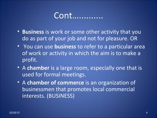 Cont….......... Business  is work or some other activity that you do as part of your job and not for pleasure. OR You can use  business  to refer to a particular area of work or activity in which the aim is to make a profit. A  chamber  is a large room, especially one that is used for formal meetings. A  chamber of commerce  is an organization of businessmen that promotes local commercial interests. (BUSINESS) 02/25/12 