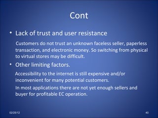 Cont Lack of trust and user resistance Customers do not trust an unknown faceless seller, paperless  transaction, and electronic money. So switching from physical to virtual stores may be difficult. Other limiting factors. Accessibility to the internet is still expensive and/or inconvenient for many potential customers. In most applications there are not yet enough sellers and buyer for profitable EC operation.  02/25/12 