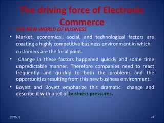 The driving force of Electronic Commerce THE NEW WORLD OF BUSINESS Market, economical, social, and technological factors are creating a highly competitive business environment in which  customers are the focal point. Change in these factors happened quickly and some time unpredictable manner. Therefore companies need to react frequently and quickly to both the problems and the opportunities resulting from this new business environment. Boyett and Boyett emphasize this dramatic  change and describe it with a set of  business pressures. 02/25/12 