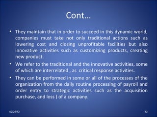 Cont… They maintain that in order to succeed in this dynamic world, companies must take not only traditional actions such as lowering cost and closing unprofitable facilities but also innovative activities such as customizing products, creating new product. We refer to the traditional and the innovative activities, some of which are interrelated , as  critical response activities.  They can be performed in some or all of the processes of the organization from the daily routine processing of payroll and order entry to strategic activities such as the acquisition purchase, and loss ) of a company.  02/25/12 